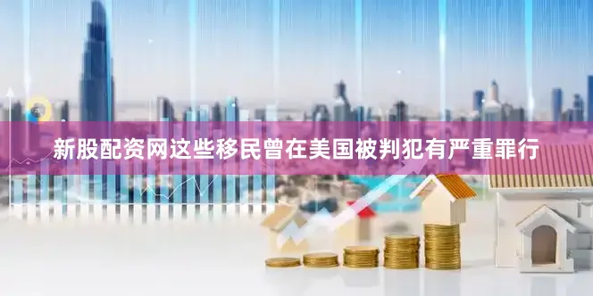 新股配资网这些移民曾在美国被判犯有严重罪行