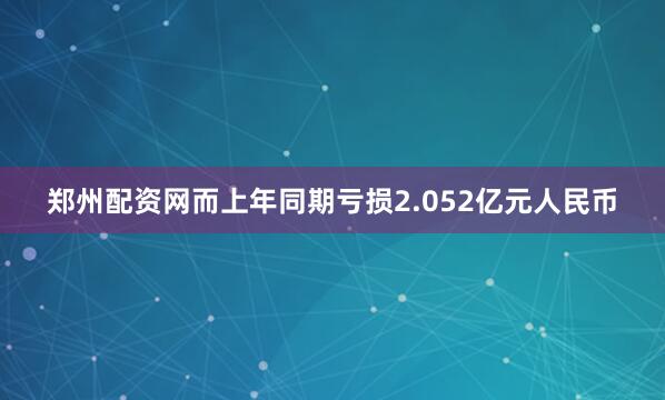 郑州配资网而上年同期亏损2.052亿元人民币