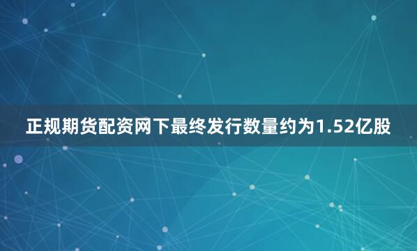 正规期货配资网下最终发行数量约为1.52亿股
