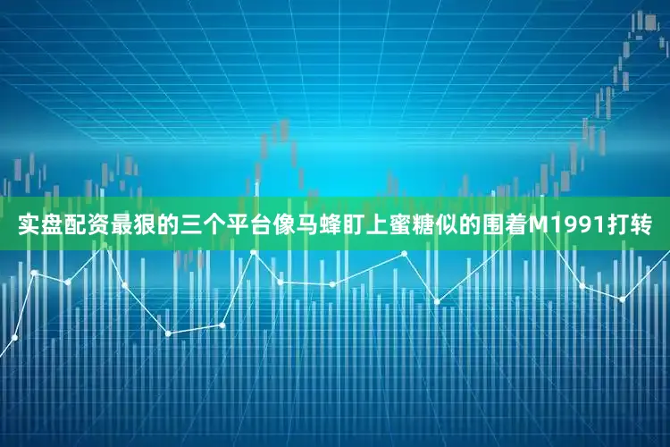 实盘配资最狠的三个平台像马蜂盯上蜜糖似的围着M1991打转