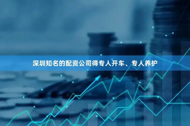 深圳知名的配资公司得专人开车、专人养护