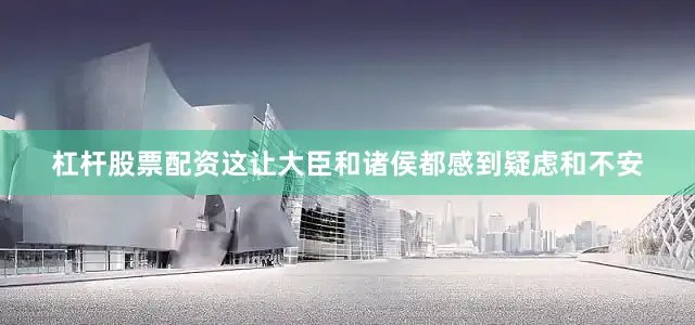 杠杆股票配资这让大臣和诸侯都感到疑虑和不安
