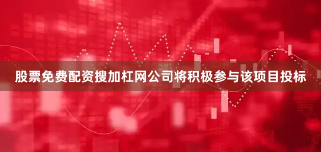 股票免费配资搜加杠网公司将积极参与该项目投标