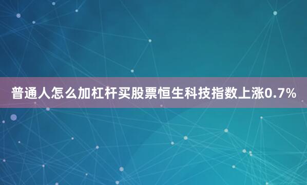 普通人怎么加杠杆买股票恒生科技指数上涨0.7%