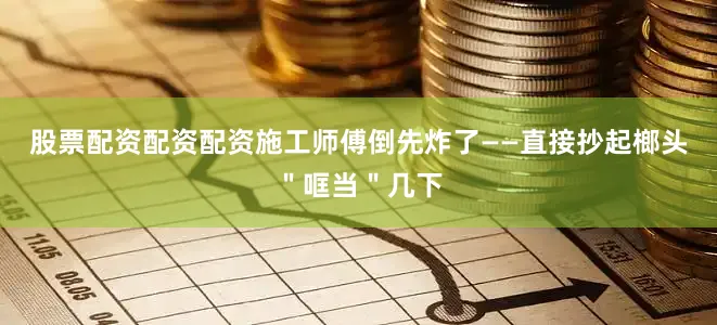 股票配资配资配资施工师傅倒先炸了——直接抄起榔头＂哐当＂几下