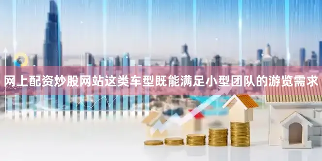 网上配资炒股网站这类车型既能满足小型团队的游览需求