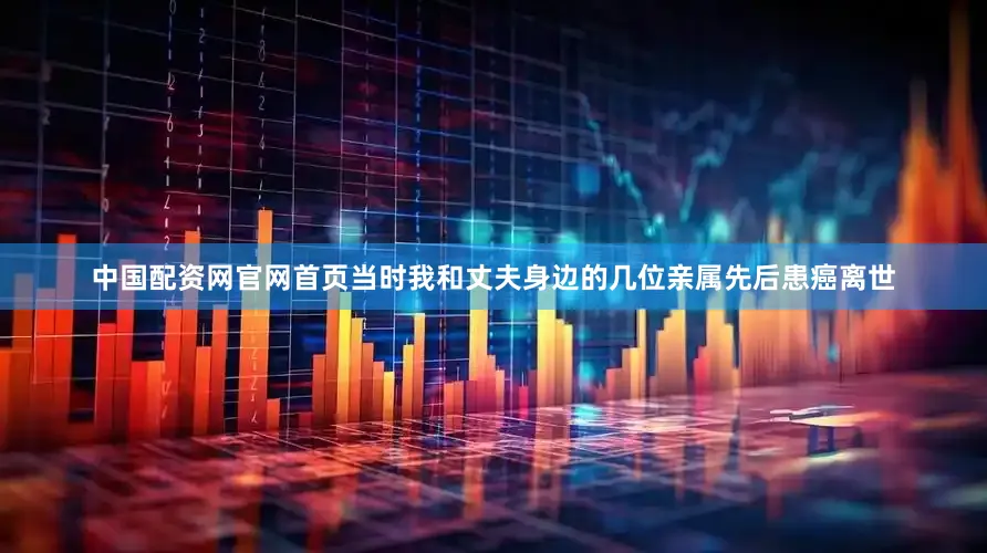 中国配资网官网首页当时我和丈夫身边的几位亲属先后患癌离世
