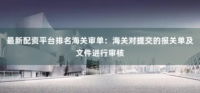 最新配资平台排名海关审单：海关对提交的报关单及文件进行审核