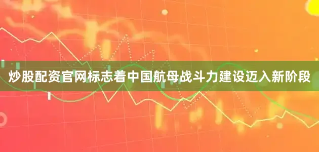 炒股配资官网标志着中国航母战斗力建设迈入新阶段