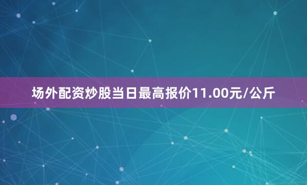 场外配资炒股当日最高报价11.00元/公斤