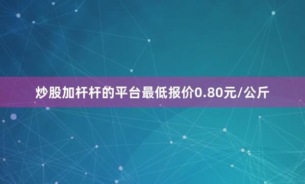 炒股加杆杆的平台最低报价0.80元/公斤