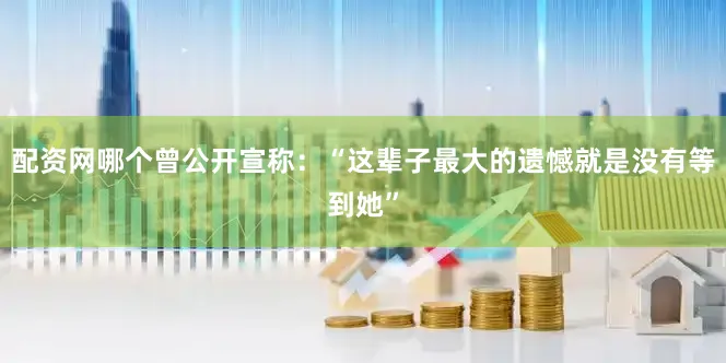 配资网哪个曾公开宣称：“这辈子最大的遗憾就是没有等到她”