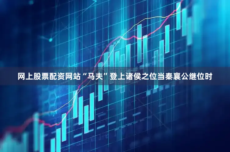 网上股票配资网站“马夫”登上诸侯之位当秦襄公继位时