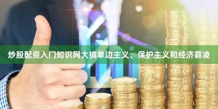 炒股配资入门知识网大搞单边主义、保护主义和经济霸凌