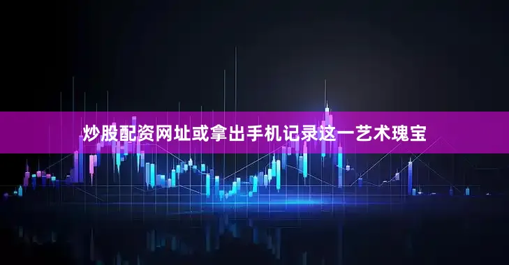 炒股配资网址或拿出手机记录这一艺术瑰宝